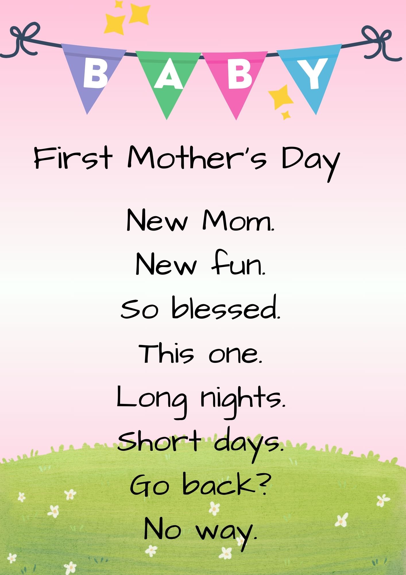 1st Mother's Day poem:First Mother's Day
New
1 Mom.
New fun.
So blessed.
This one.
Long nights.
Short days.
Go back? 
No way.