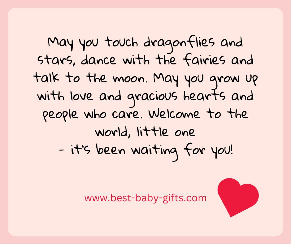May you touch dragonflies and stars, dance with the fairies and talkto the moon. May you grow up with love and gracious hearts and people who care. Welcome to the world, little one - it's been waiting for you!