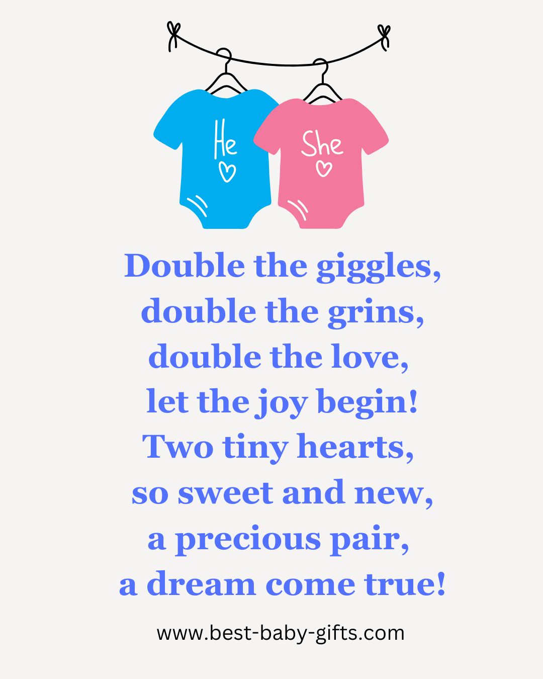 baby twins poem: Double the giggles, double the grins, double the love,
let the joy begin! Two tiny hearts, so sweet and new, a precious pair,
a dream come true!