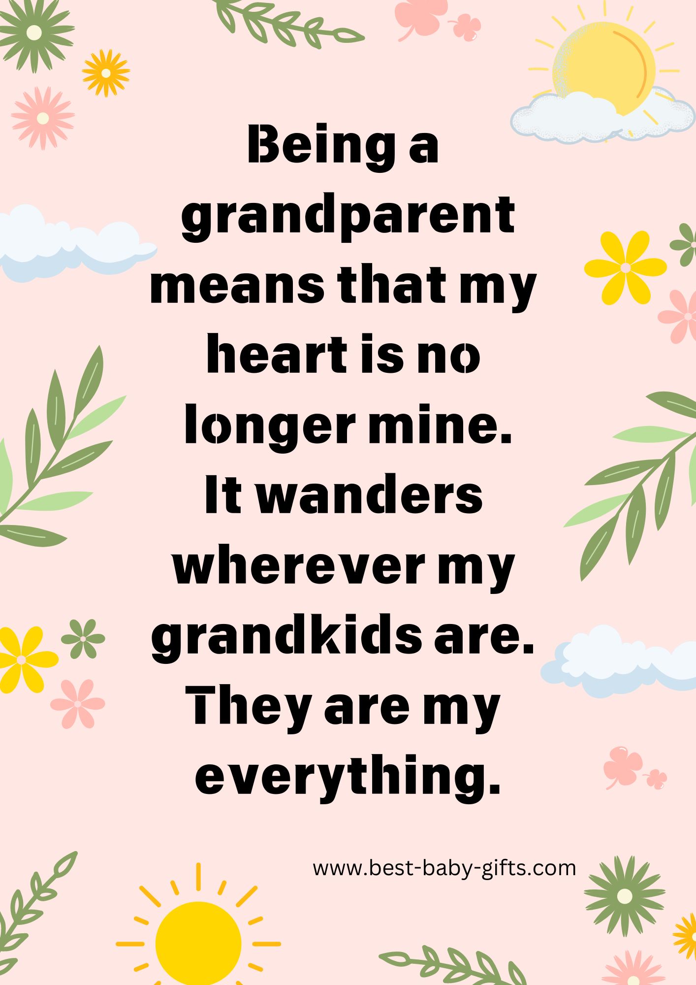 Quote: Being a grandparent means that my heart is no
longer mine. It wanders wherever my
grandkids are. They are my everything.