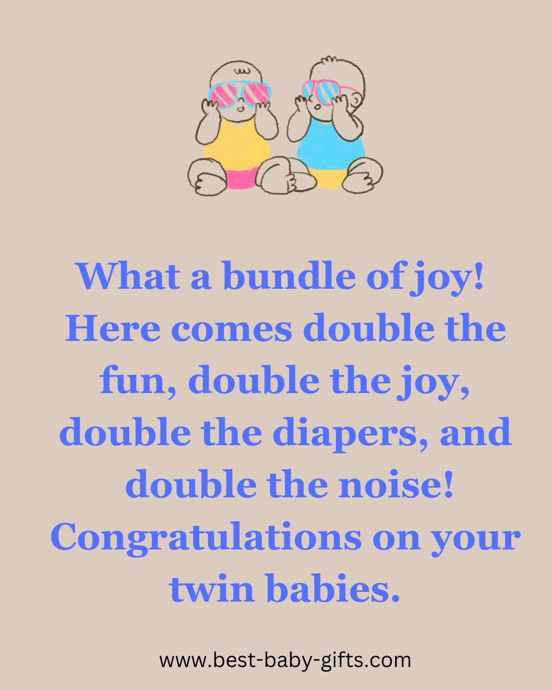 congratulations on your twin babies: What a bundle of joy! Here comes double the fun, double the joy, double the diapers, and
double the noise! Congratulations on your
twin babies.