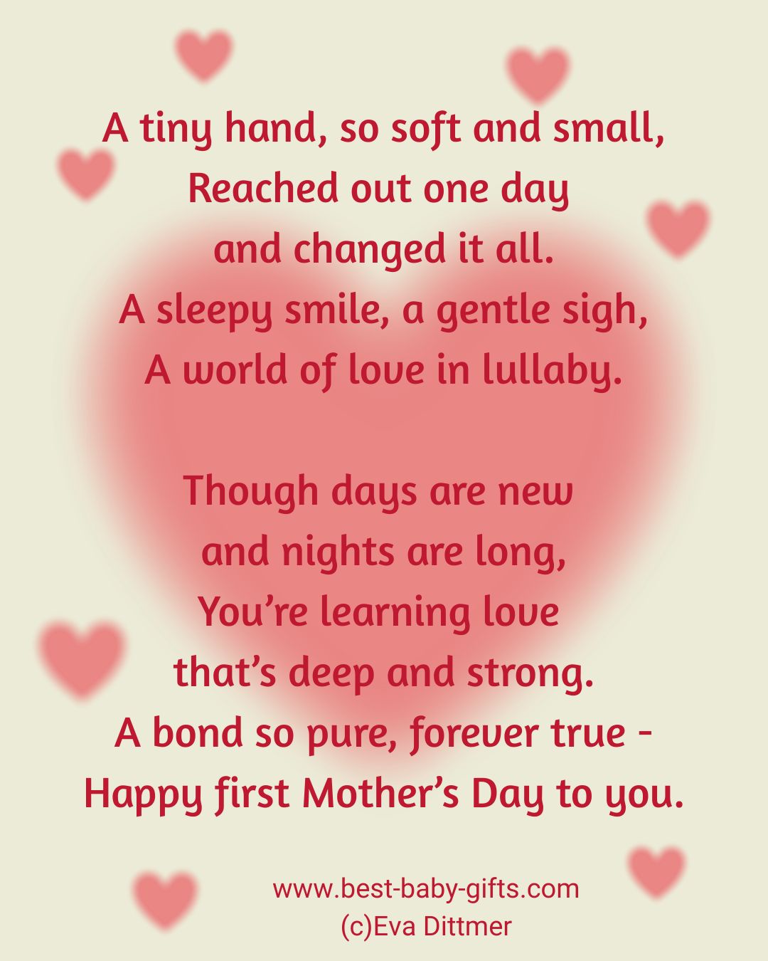 first Mother's Day poem: A tiny hand, so soft and small, Reached out one day
and changed it all. A sleepy smile, a gentle sigh,
A world of love in lullaby. Though days are new and nights are long, You're learning love
that's deep and strong. A bond so pure, forever true - Happy first Mother's Day to you.