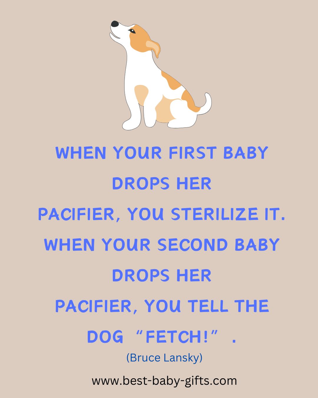 funny baby message: WHEN YOUR FIRST BABY
DROPS HER
PACIFIER, YOU STERILIZE IT.
WHEN YOUR SECOND BABY
DROPS HER PACIFIER, YOU TELL THE DOG "FETCH!".
