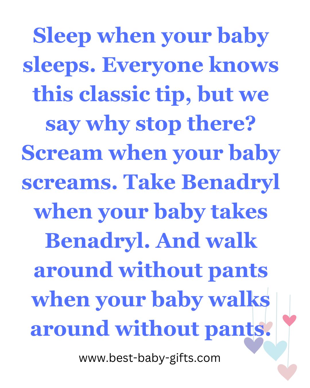 funny baby message: Sleep when your baby sleeps. Everyone knows this classic tip, but we
say why stop there? Scream when your baby screams. Take Benadryl when your baby takes Benadryl. And walk around without pants when your baby walks
around without pants.