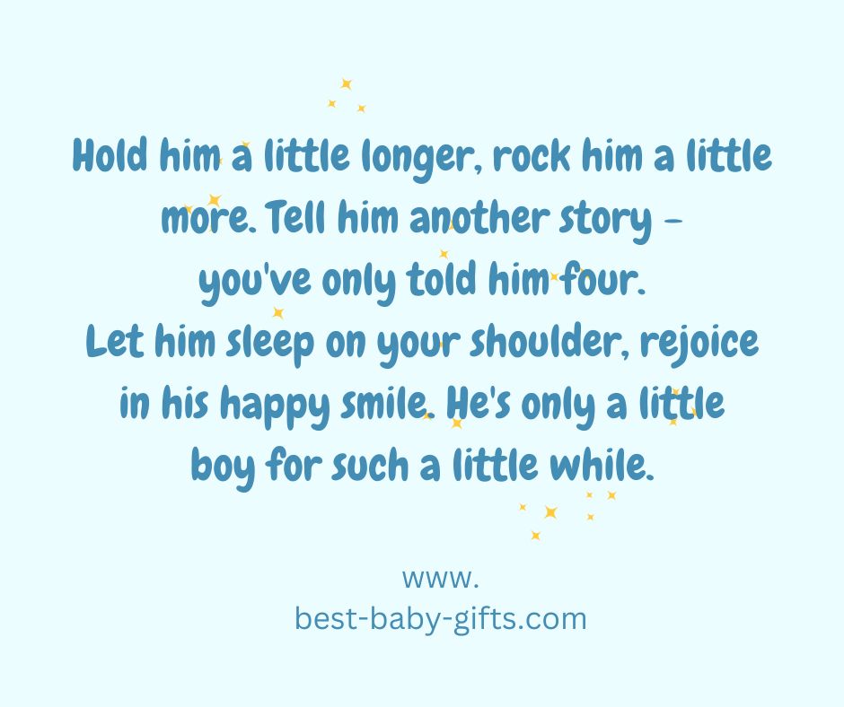 Hold him a little longer, rock him a little more. Tell him another story - you've only told him four. Let him sleep on your shoulder, rejoice in his happy smile. He's only a little boy for such a little while.