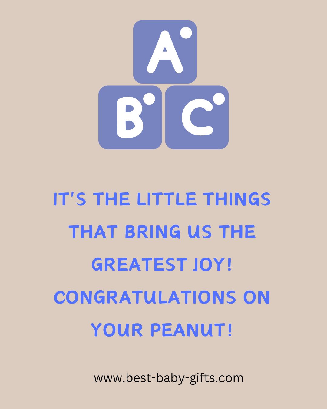 what to write in your new baby congratulations, sample messages: IT'S THE LITTLE THINGS
THAT BRING US THE
GREATEST JOY! CONGRATULATIONS ON
YOUR PEANUT!